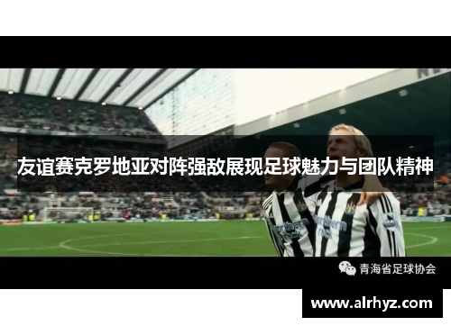 友谊赛克罗地亚对阵强敌展现足球魅力与团队精神