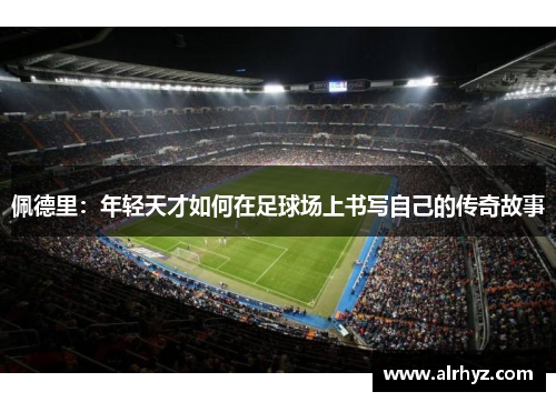 佩德里：年轻天才如何在足球场上书写自己的传奇故事